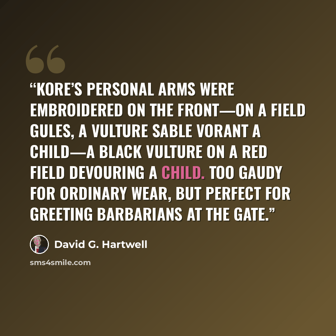 “Kore’s personal arms were embroidered on the front—on a field gules, a vulture sable vorant a child—a black vulture on a red field devouring a child. Too gaudy for ordinary wear, but perfect for greeting barbarians at the gate.” quote by David G. Hartwell