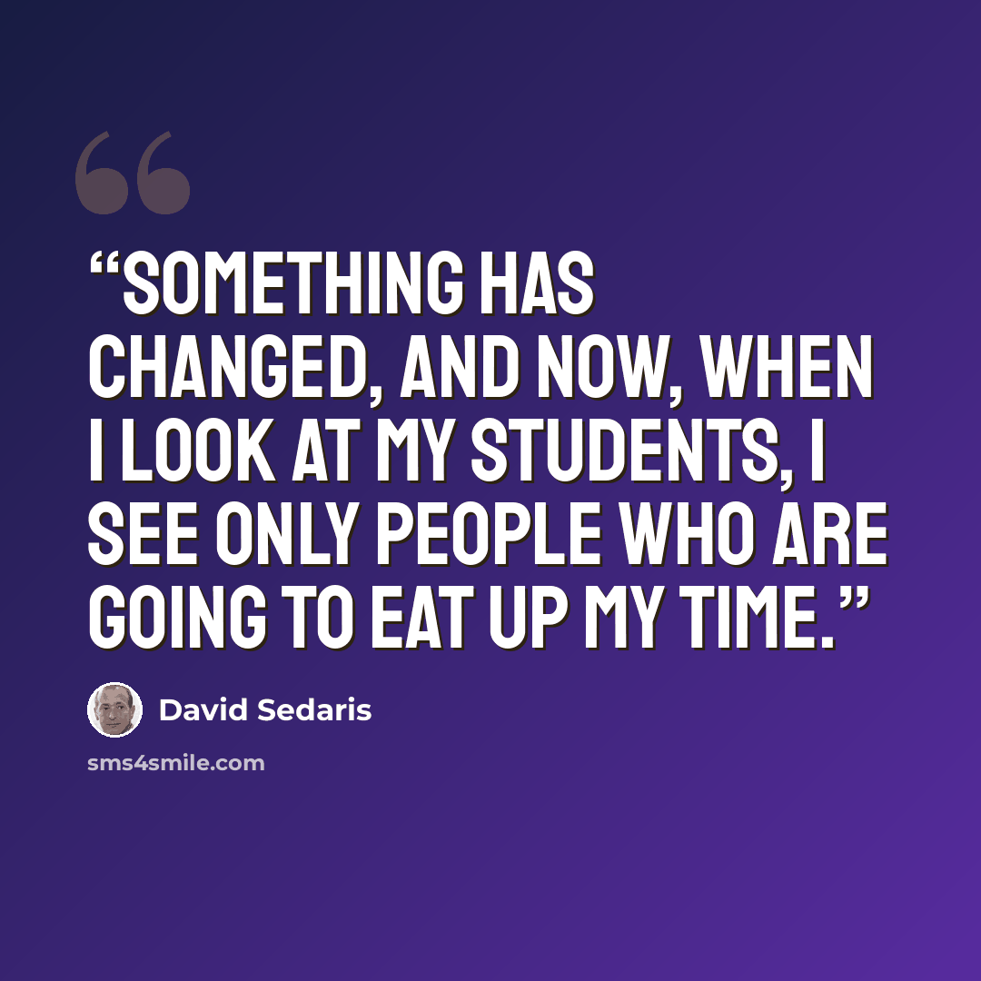 “Something has changed, and now, when I look at my students, I see only people who are going to eat up my time.” quote by David Sedaris