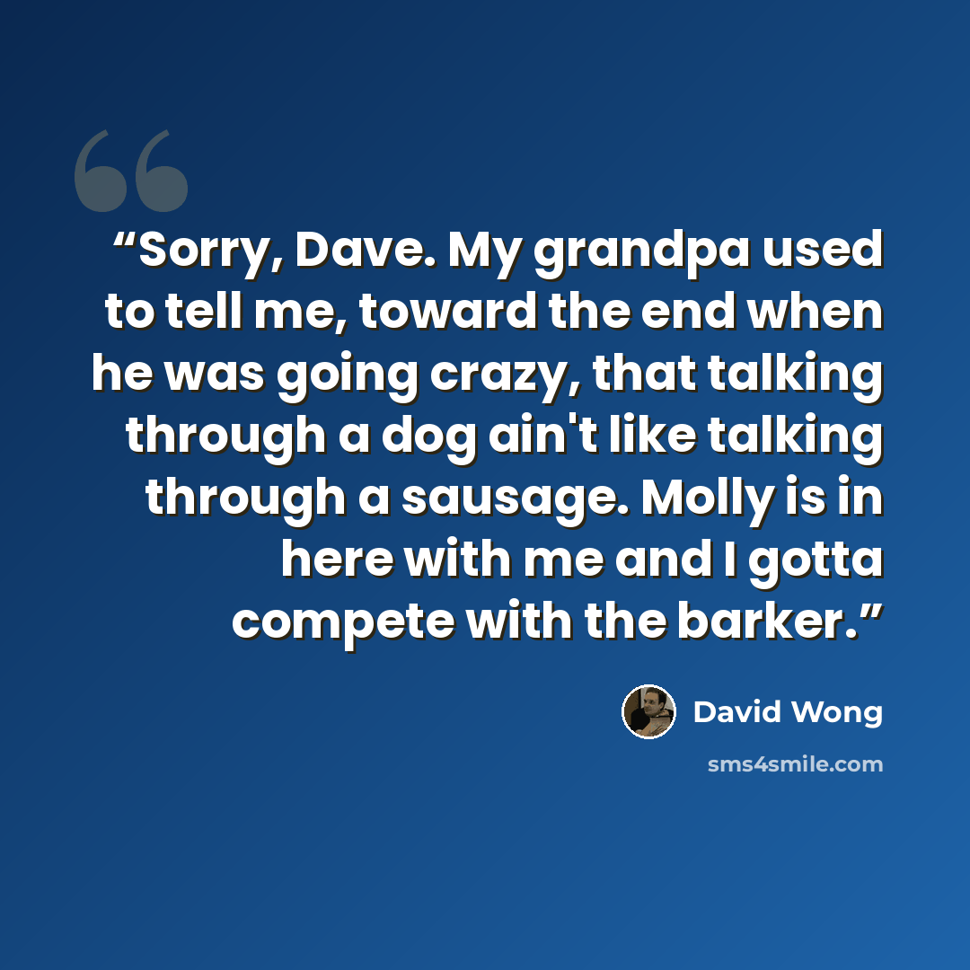 “Sorry, Dave. My grandpa used to tell me, toward the end when he was going crazy, that talking through a dog ain't like talking through a sausage. Molly is in here with me and I gotta compete with the barker.” quote by David Wong
