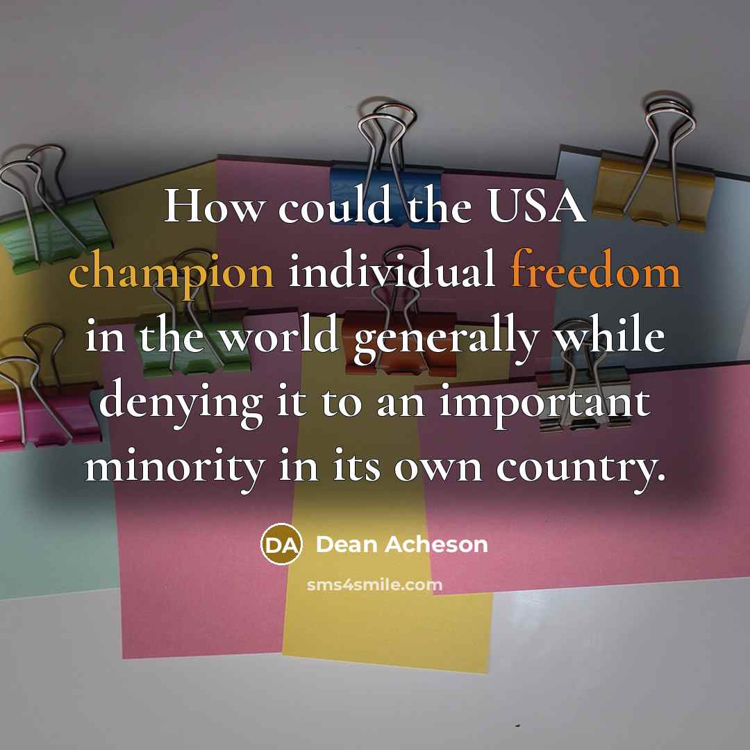 “How could the USA champion individual freedom in the world generally while denying it to an important minority in its own country.” quote by Dean Acheson