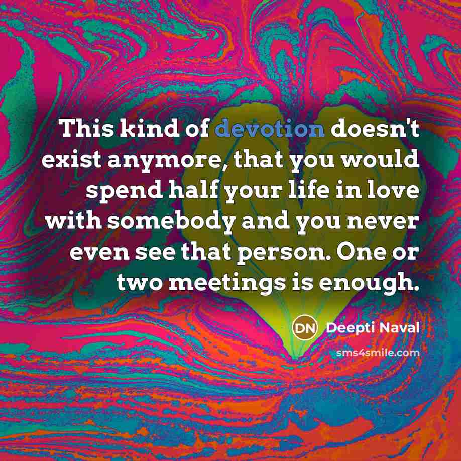 “This kind of devotion doesn't exist anymore, that you would spend half your life in love with somebody and you never even see that person. One or two meetings is enough.” quote by Deepti Naval
