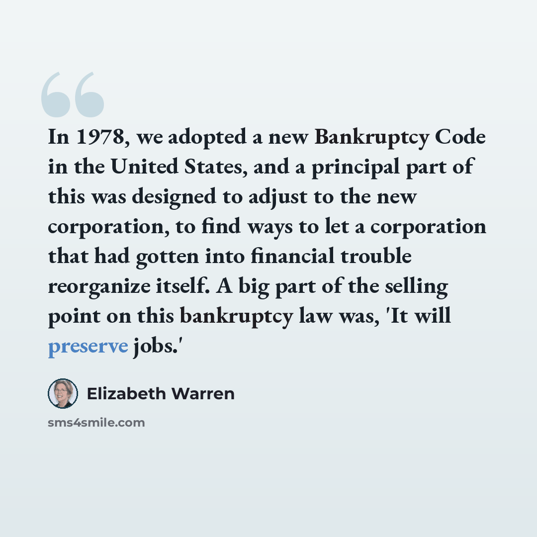 “In 1978, we adopted a new Bankruptcy Code in the United States, and a principal part of this was designed to adjust to the new corporation, to find ways to let a corporation that had gotten into financial trouble reorganize itself. A big part of the selling point on this bankruptcy law was, 'It…” quote by Elizabeth Warren
