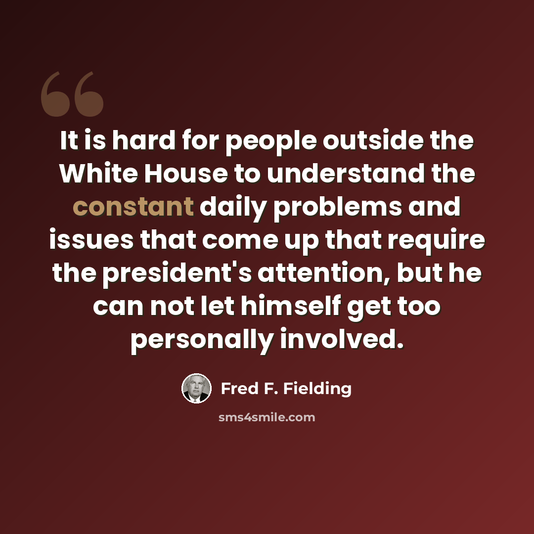 “It is hard for people outside the White House to understand the constant daily problems and issues that come up that require the president's attention, but he can not let himself get too personally involved.” quote by Fred F. Fielding