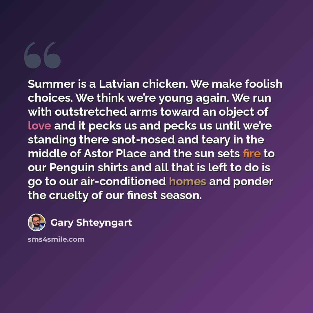 “Summer is a Latvian chicken. We make foolish choices. We think we’re young again. We run with outstretched arms toward an object of love and it pecks us and pecks us until we’re standing there snot-nosed and teary in the middle of Astor Place and the sun sets fire to our Penguin shirts and all…” quote by Gary Shteyngart