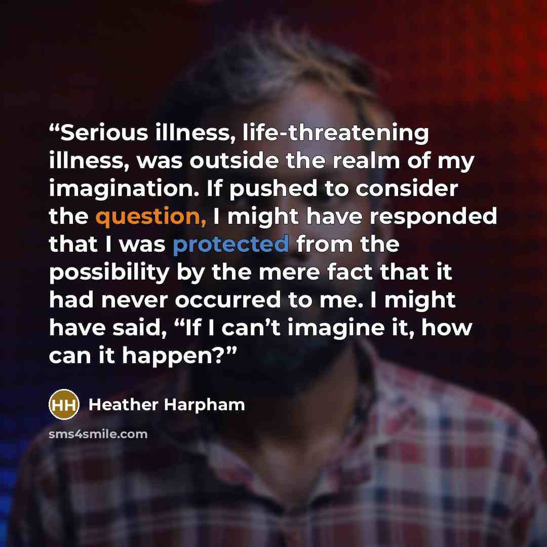 “Serious illness, life-threatening illness, was outside the realm of my imagination. If pushed to consider the question, I might have responded that I was protected from the possibility by the mere fact that it had never occurred to me. I might have said, “If I can’t imagine it, how can it happen?” quote by Heather Harpham
