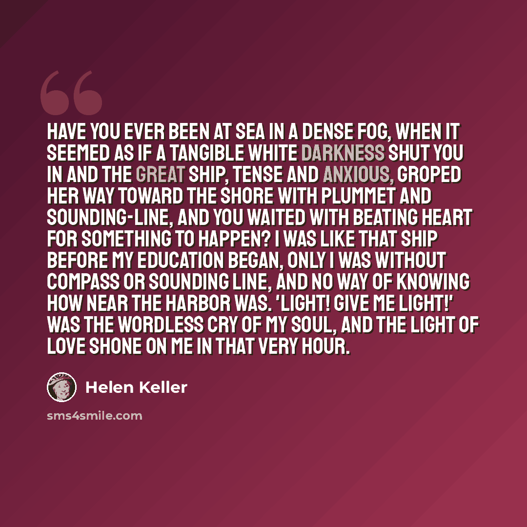 “Have you ever been at sea in a dense fog, when it seemed as if a tangible white darkness shut you in and the great ship, tense and anxious, groped her way toward the shore with plummet and sounding-line, and you waited with beating heart for something to happen? I was like that ship before my…” quote by Helen Keller