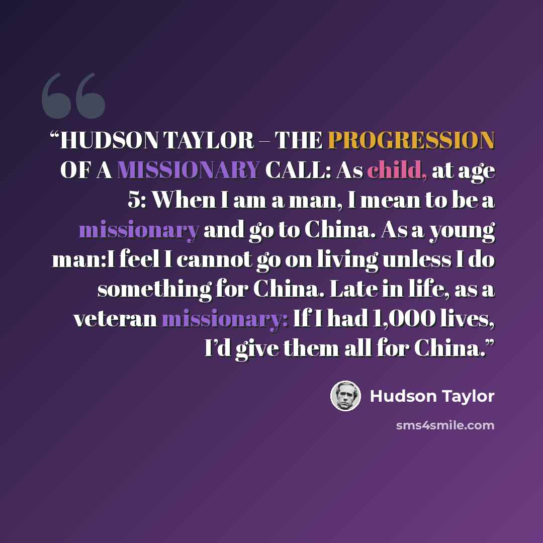 “HUDSON TAYLOR – THE PROGRESSION OF A MISSIONARY CALL: As child, at age 5: When I am a man, I mean to be a missionary and go to China. As a young man:I feel I cannot go on living unless I do something for China. Late in life, as a veteran missionary: If I had 1,000 lives, I’d give them all for China.” quote by Hudson Taylor