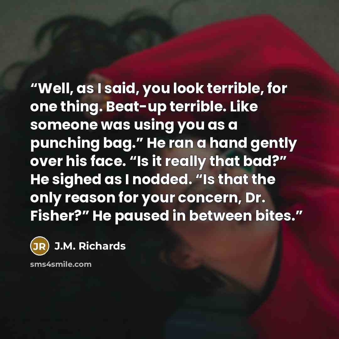 “Well, as I said, you look terrible, for one thing. Beat-up terrible. Like someone was using you as a punching bag.” He ran a hand gently over his face. “Is it really that bad?” He sighed as I nodded. “Is that the only reason for your concern, Dr. Fisher?” He paused in between bites.” quote by J.M. Richards