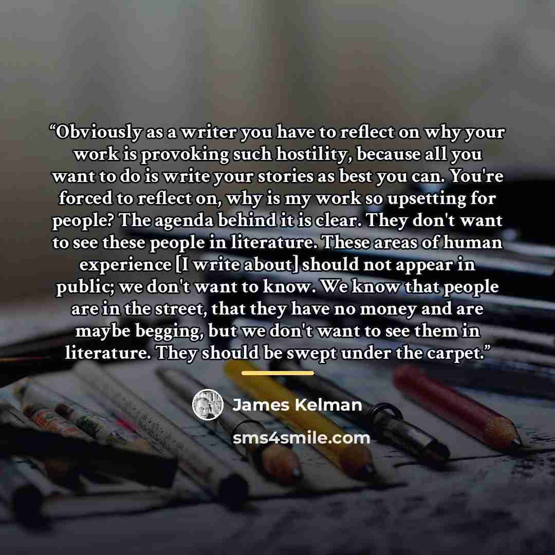 “Obviously as a writer you have to reflect on why your work is provoking such hostility, because all you want to do is write your stories as best you can. You're forced to reflect on, why is my work so upsetting for people? The agenda behind it is clear. They don't want to see these people in…” quote by James Kelman