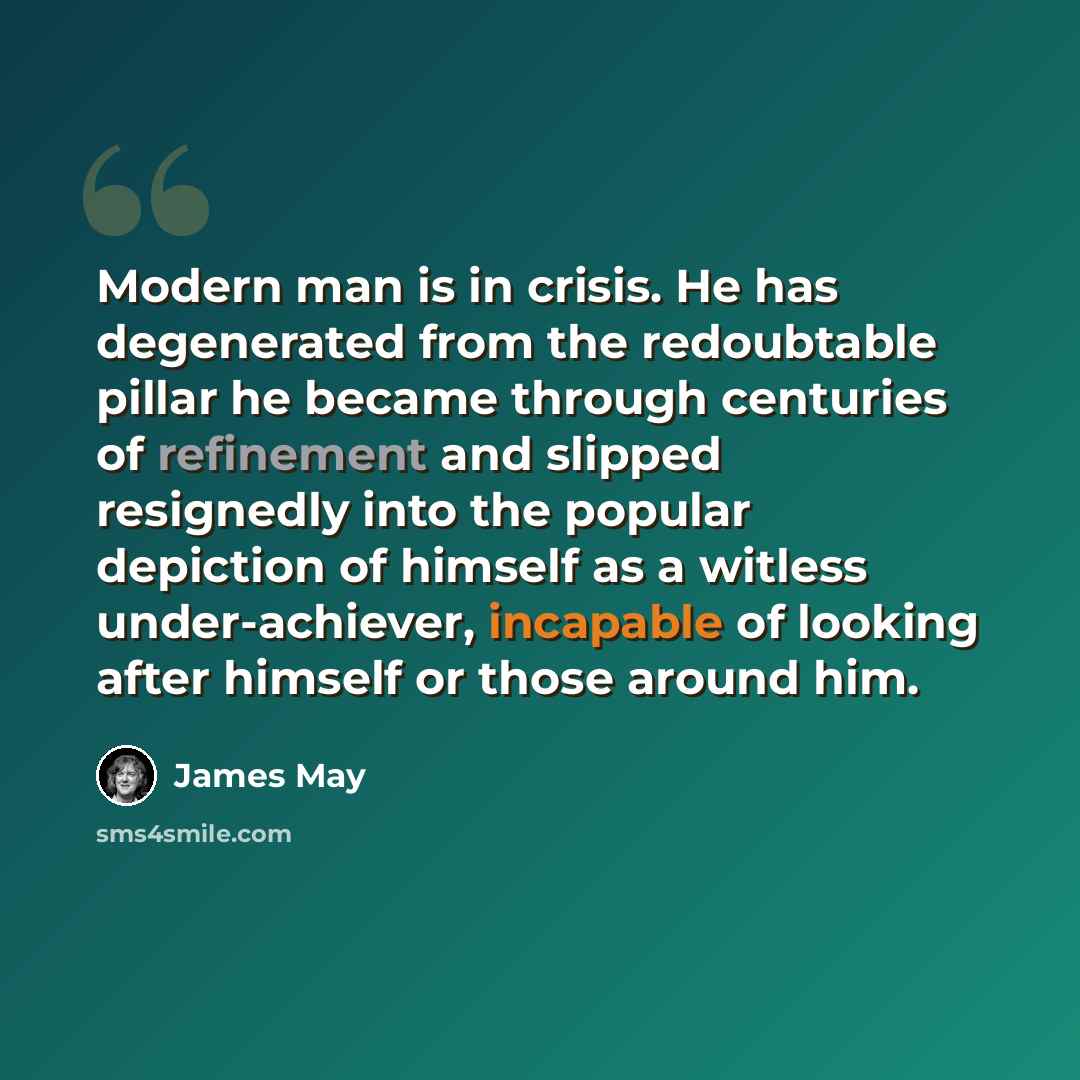 “Modern man is in crisis. He has degenerated from the redoubtable pillar he became through centuries of refinement and slipped resignedly into the popular depiction of himself as a witless under-achiever, incapable of looking after himself or those around him.” quote by James May