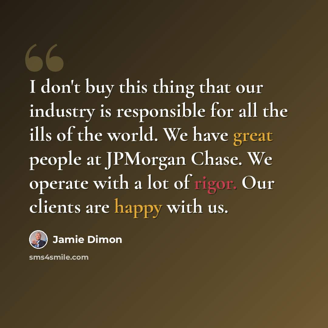 “I don't buy this thing that our industry is responsible for all the ills of the world. We have great people at JPMorgan Chase. We operate with a lot of rigor. Our clients are happy with us.” quote by Jamie Dimon