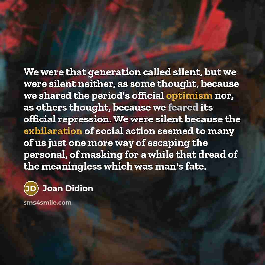“We were that generation called silent, but we were silent neither, as some thought, because we shared the period's official optimism nor, as others thought, because we feared its official repression. We were silent because the exhilaration of social action seemed to many of us just one more way of…” quote by Joan Didion