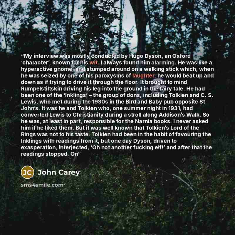 “My interview was mostly conducted by Hugo Dyson, an Oxford ‘character’, known for his wit. I always found him alarming. He was like a hyperactive gnome, and stumped around on a walking stick which, when he was seized by one of his paroxysms of laughter, he would beat up and down as if trying to…” quote by John Carey
