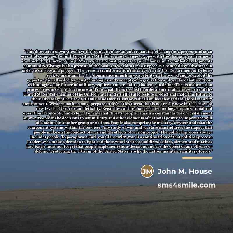“This discussion of war then lays the foundation for an understanding of change as a process and as an essential component of military affairs. Militaries must change to cope with the changing environment in which they function. The U.S. Army has a robust process to guide change in its combat…” quote by John M. House