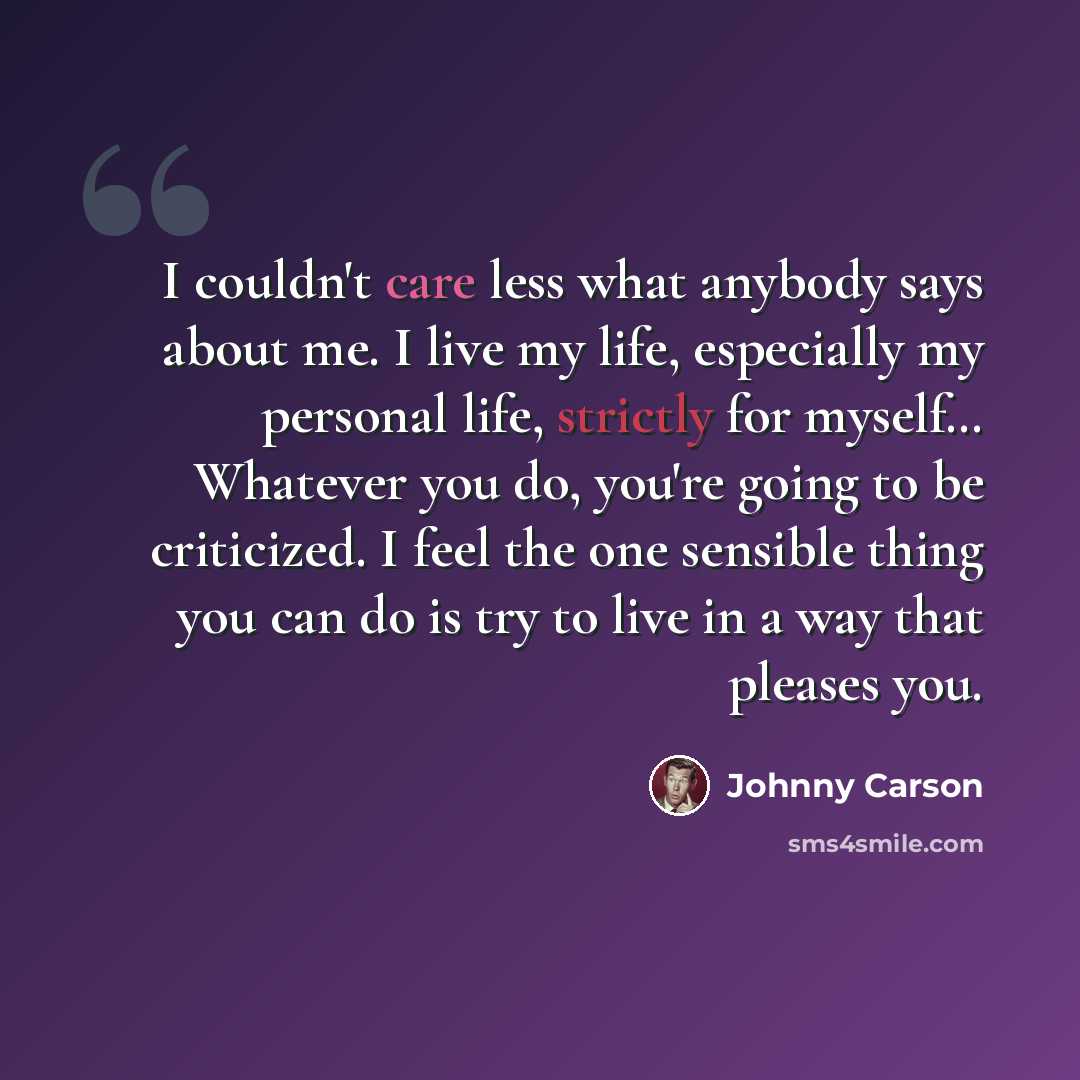“I couldn't care less what anybody says about me. I live my life, especially my personal life, strictly for myself… Whatever you do, you're going to be criticized. I feel the one sensible thing you can do is try to live in a way that pleases you.” quote by Johnny Carson
