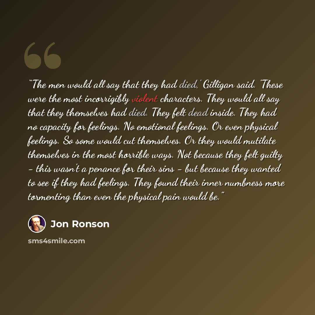 “The men would all say that they had died,' Gilligan said. 'These were the most incorrigibly violent characters. They would all say that they themselves had died. They felt dead inside. They had no capacity for feelings. No emotional feelings. Or even physical feelings. So some would cut…” quote by Jon Ronson