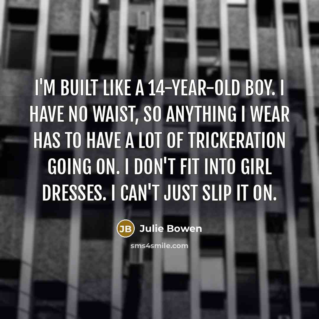 “I'm built like a 14-year-old boy. I have no waist, so anything I wear has to have a lot of trickeration going on. I don't fit into girl dresses. I can't just slip it on.” quote by Julie Bowen