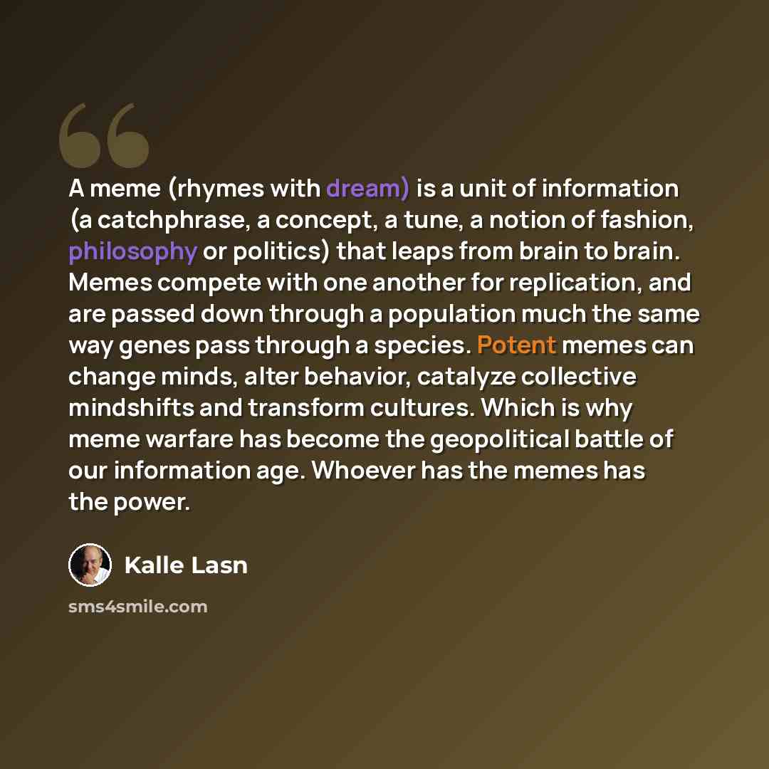 “A meme (rhymes with dream) is a unit of information (a catchphrase, a concept, a tune, a notion of fashion, philosophy or politics) that leaps from brain to brain. Memes compete with one another for replication, and are passed down through a population much the same way genes pass through a…” quote by Kalle Lasn