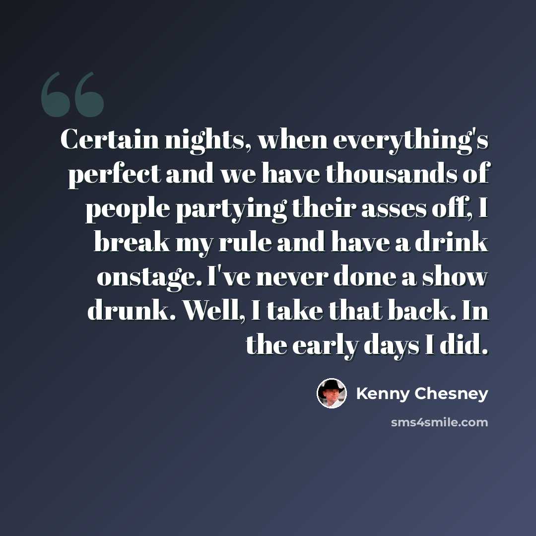 “Certain nights, when everything's perfect and we have thousands of people partying their asses off, I break my rule and have a drink onstage. I've never done a show drunk. Well, I take that back. In the early days I did.” quote by Kenny Chesney
