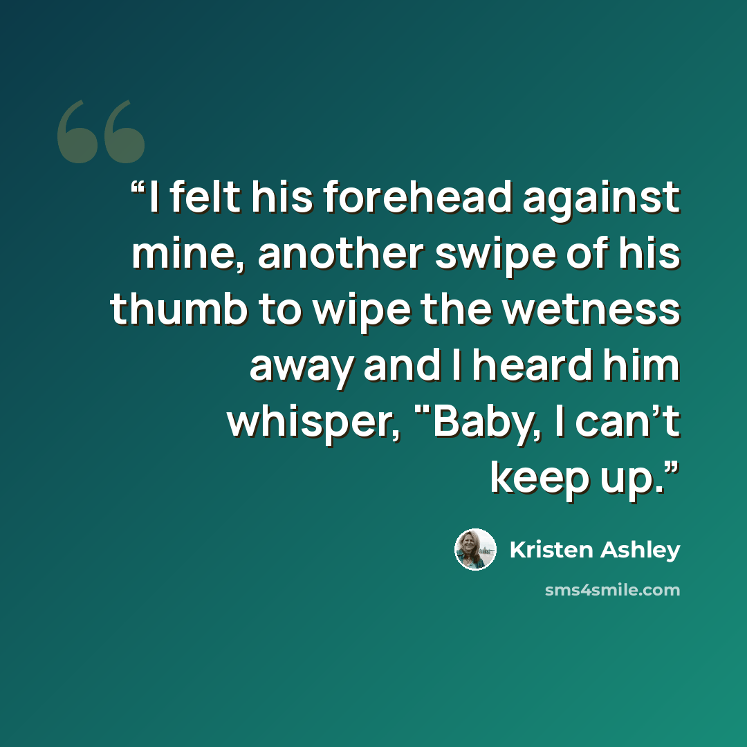“I felt his forehead against mine, another swipe of his thumb to wipe the wetness away and I heard him whisper, "Baby, I can't keep up.” quote by Kristen Ashley