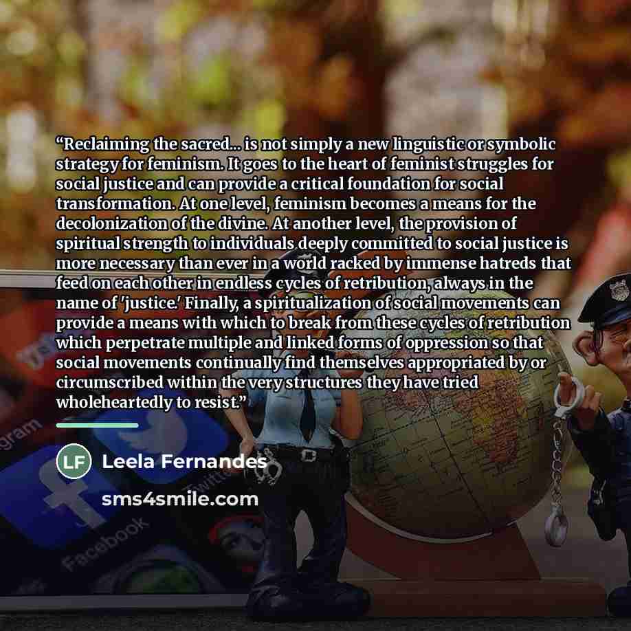 “Reclaiming the sacred... is not simply a new linguistic or symbolic strategy for feminism. It goes to the heart of feminist struggles for social justice and can provide a critical foundation for social transformation. At one level, feminism becomes a means for the decolonization of the divine. At…” quote by Leela Fernandes