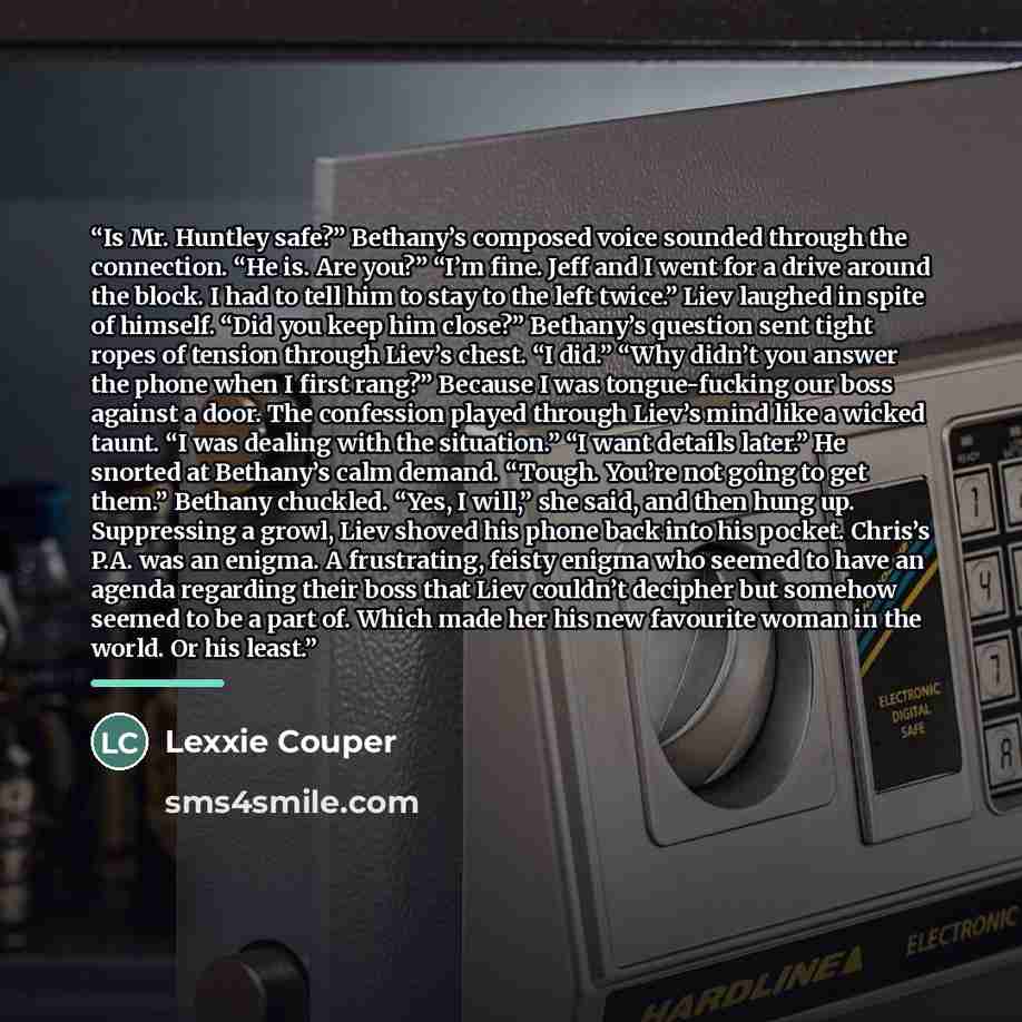 “Is Mr. Huntley safe?” Bethany’s composed voice sounded through the connection. “He is. Are you?” “I’m fine. Jeff and I went for a drive around the block. I had to tell him to stay to the left twice.” Liev laughed in spite of himself. “Did you keep him close?” Bethany’s question sent tight ropes of…” quote by Lexxie Couper