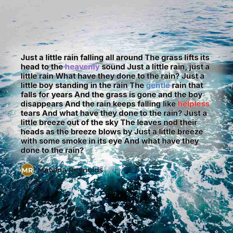 “Just a little rain falling all around The grass lifts its head to the heavenly sound Just a little rain, just a little rain What have they done to the rain? Just a little boy standing in the rain The gentle rain that falls for years And the grass is gone and the boy disappears And the rain keeps…” quote by Malvina Reynolds