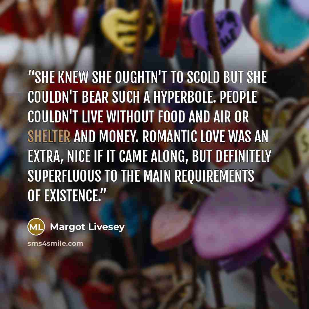 “She knew she oughtn't to scold but she couldn't bear such a hyperbole. People couldn't live without food and air or shelter and money. Romantic love was an extra, nice if it came along, but definitely superfluous to the main requirements of existence.” quote by Margot Livesey