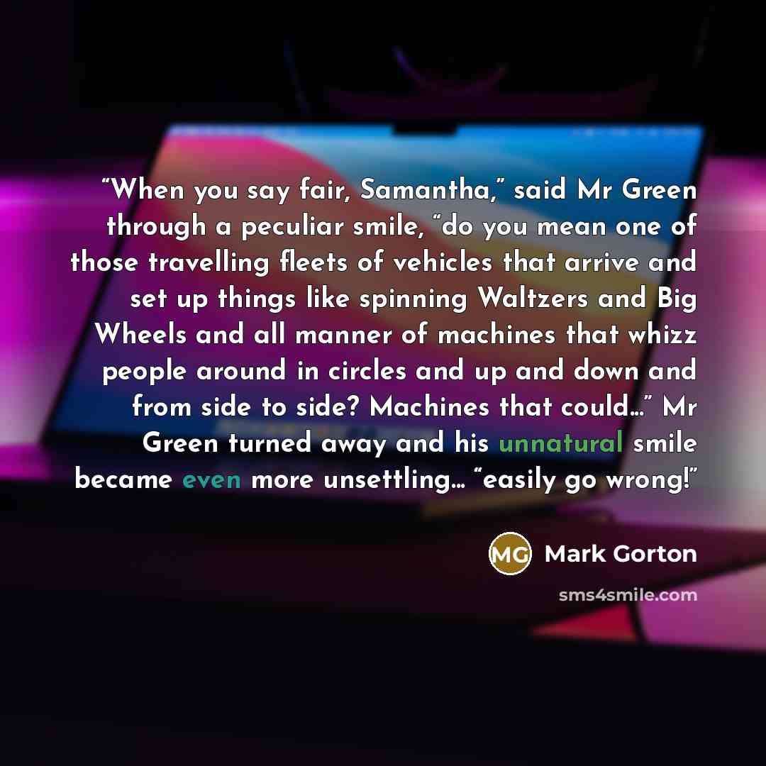 “When you say fair, Samantha,” said Mr Green through a peculiar smile, “do you mean one of those travelling fleets of vehicles that arrive and set up things like spinning Waltzers and Big Wheels and all manner of machines that whizz people around in circles and up and down and from side to side?…” quote by Mark Gorton