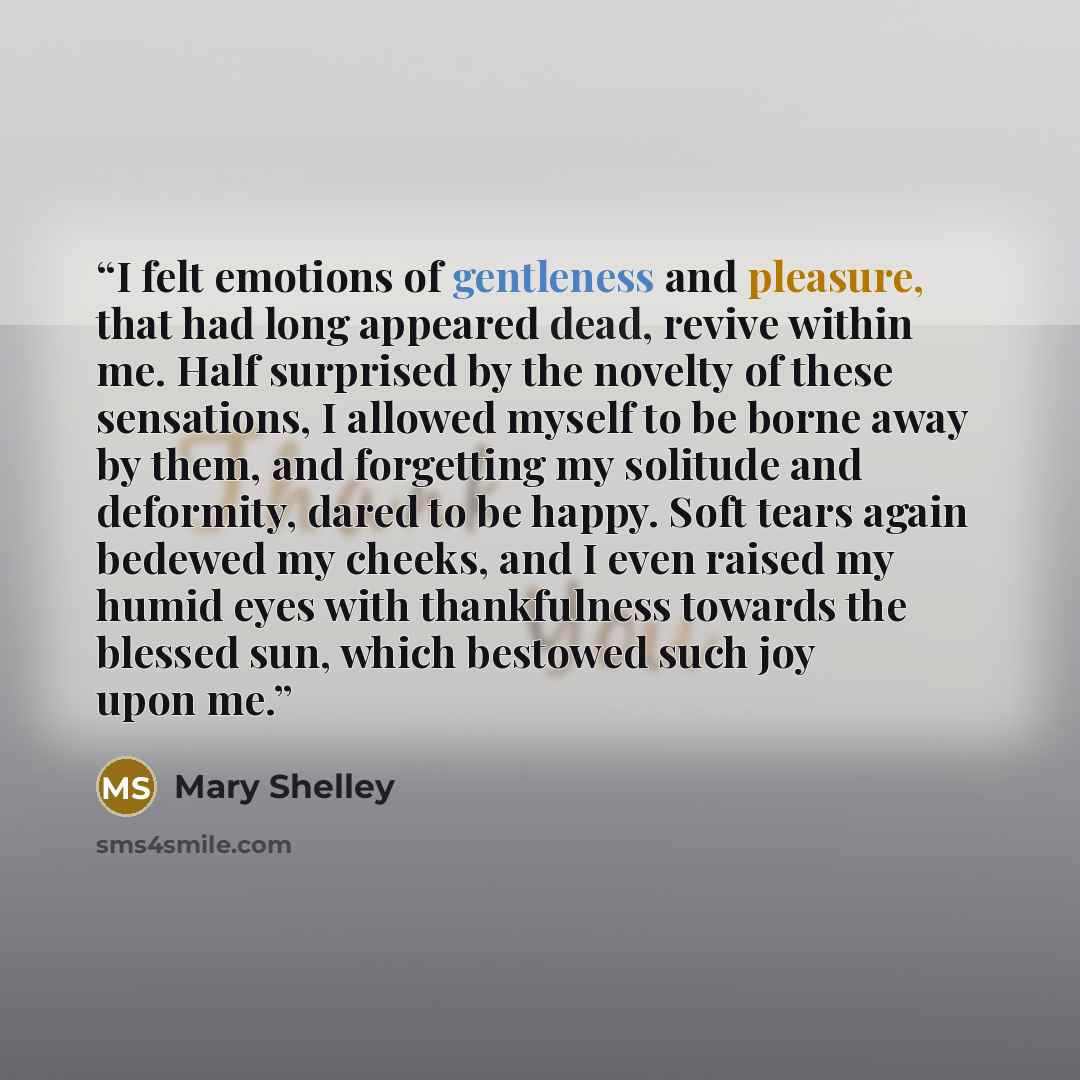 “I felt emotions of gentleness and pleasure, that had long appeared dead, revive within me. Half surprised by the novelty of these sensations, I allowed myself to be borne away by them, and forgetting my solitude and deformity, dared to be happy. Soft tears again bedewed my cheeks, and I even…” quote by Mary Shelley