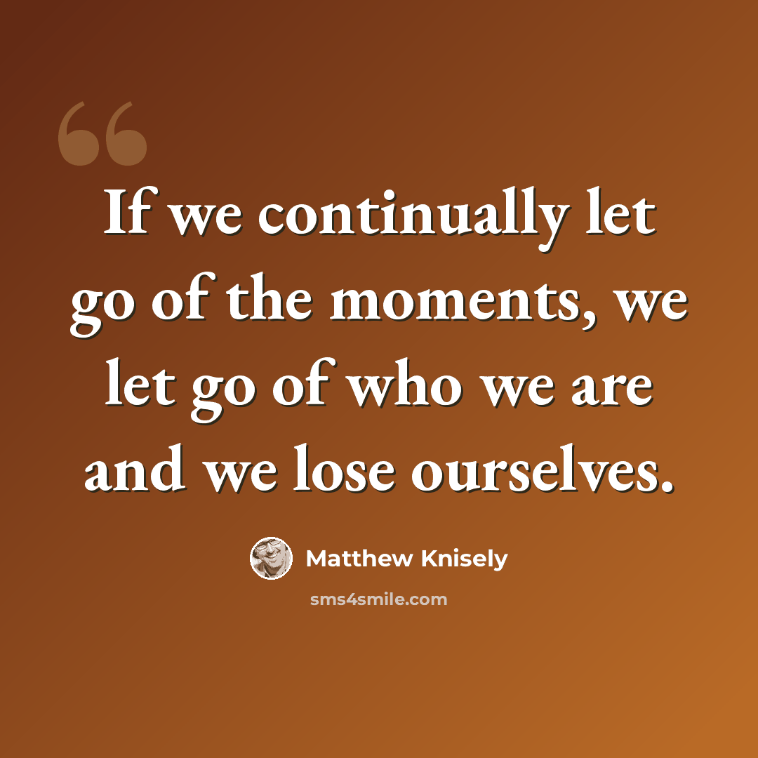 “If we continually let go of the moments, we let go of who we are and we lose ourselves.” quote by Matthew Knisely