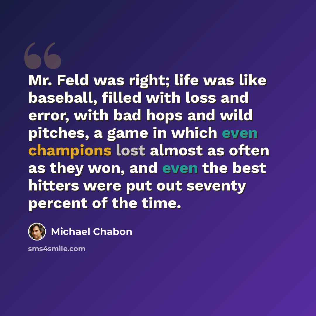 “Mr. Feld was right; life was like baseball, filled with loss and error, with bad hops and wild pitches, a game in which even champions lost almost as often as they won, and even the best hitters were put out seventy percent of the time.” quote by Michael Chabon