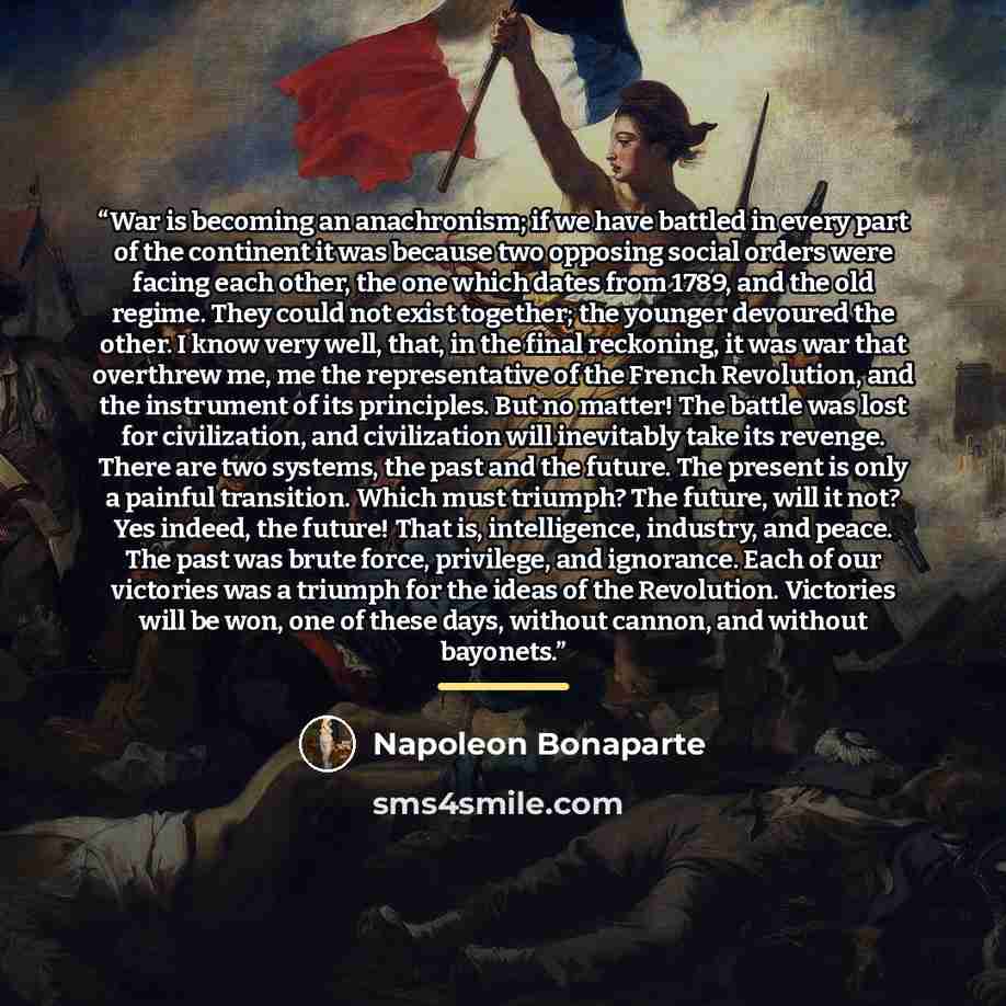 “War is becoming an anachronism; if we have battled in every part of the continent it was because two opposing social orders were facing each other, the one which dates from 1789, and the old regime. They could not exist together; the younger devoured the other. I know very well, that, in the final…” quote by Napoleon Bonaparte