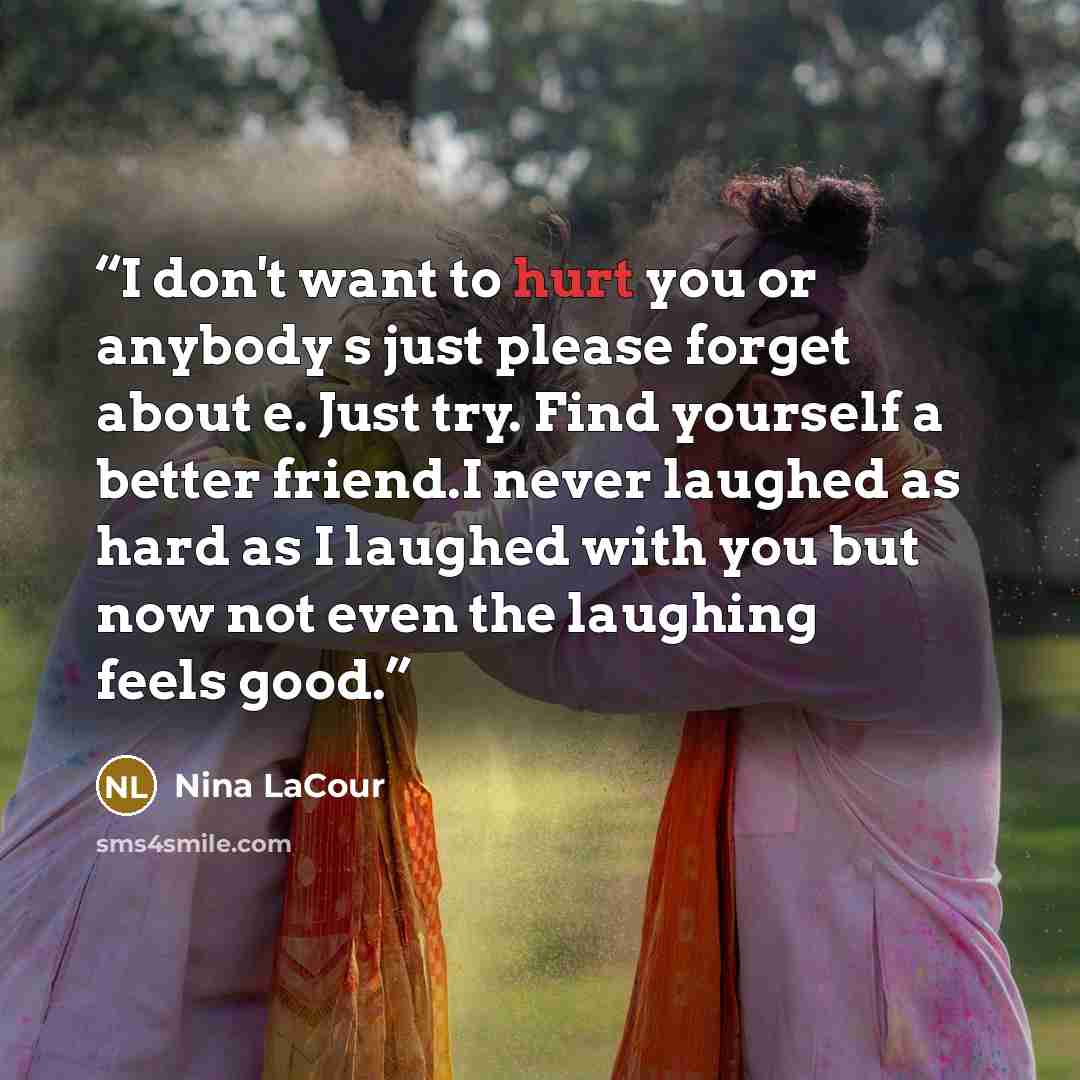 “I don't want to hurt you or anybody s just please forget about e. Just try. Find yourself a better friend.I never laughed as hard as I laughed with you but now not even the laughing feels good.” quote by Nina LaCour