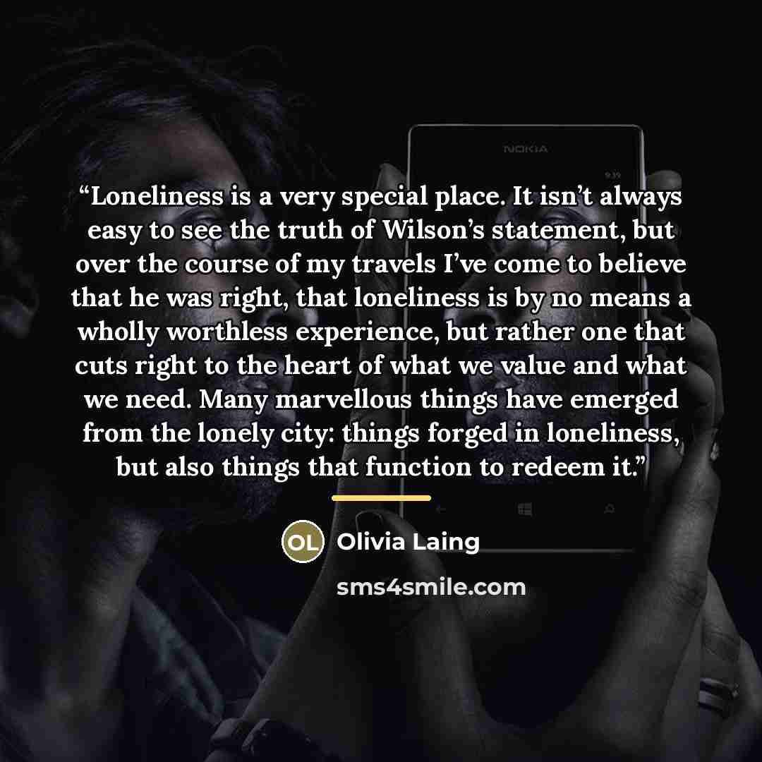 “Loneliness is a very special place. It isn’t always easy to see the truth of Wilson’s statement, but over the course of my travels I’ve come to believe that he was right, that loneliness is by no means a wholly worthless experience, but rather one that cuts right to the heart of what we value and…” quote by Olivia Laing