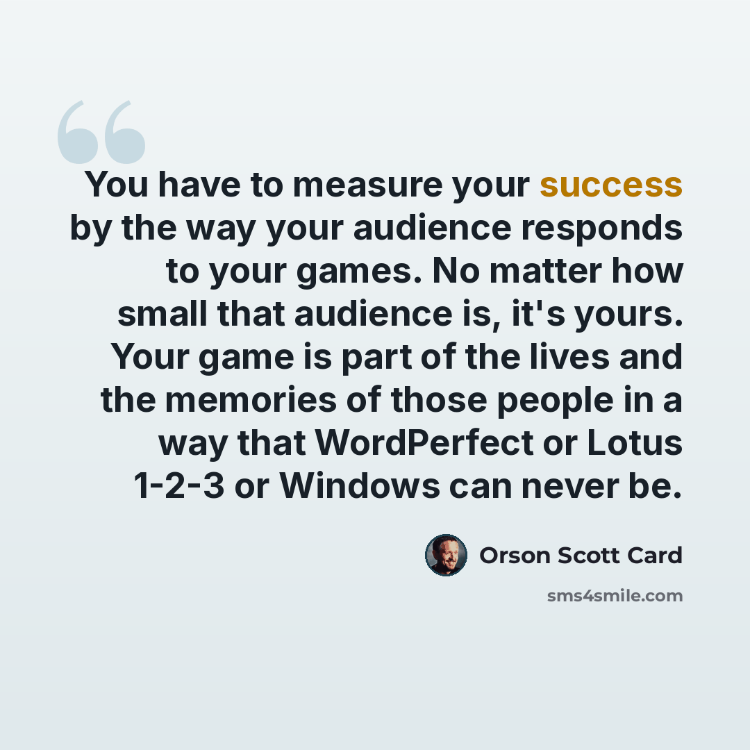 “You have to measure your success by the way your audience responds to your games. No matter how small that audience is, it's yours. Your game is part of the lives and the memories of those people in a way that WordPerfect or Lotus 1-2-3 or Windows can never be.” quote by Orson Scott Card