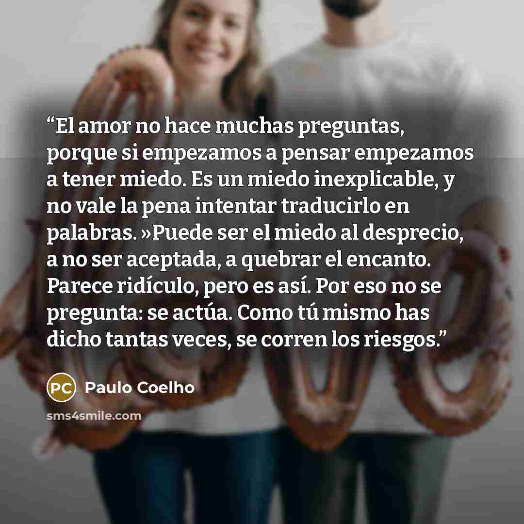 “El amor no hace muchas preguntas, porque si empezamos a pensar empezamos a tener miedo. Es un miedo inexplicable, y no vale la pena intentar traducirlo en palabras. »Puede ser el miedo al desprecio, a no ser aceptada, a quebrar el encanto. Parece ridículo, pero es así. Por eso no se pregunta: se…” quote by Paulo Coelho