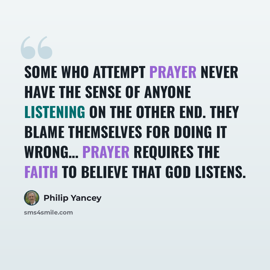 “Some who attempt prayer never have the sense of anyone listening on the other end. They blame themselves for doing it wrong… Prayer requires the faith to believe that God listens.” quote by Philip Yancey