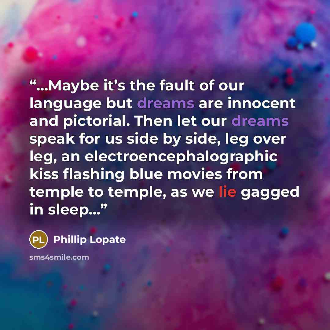 “…Maybe it’s the fault of our language but dreams are innocent and pictorial. Then let our dreams speak for us side by side, leg over leg, an electroencephalographic kiss flashing blue movies from temple to temple, as we lie gagged in sleep…” quote by Phillip Lopate