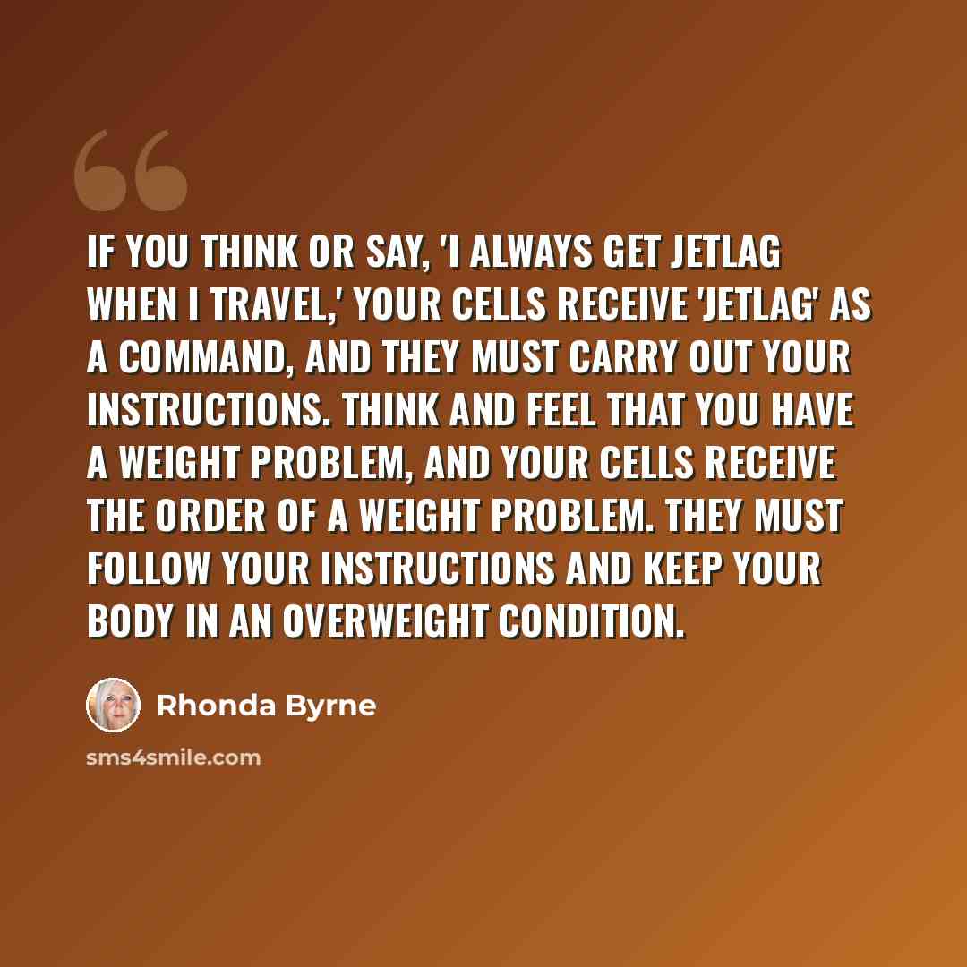 “If you think or say, 'I always get jetlag when I travel,' your cells receive 'jetlag' as a command, and they must carry out your instructions. Think and feel that you have a weight problem, and your cells receive the order of a weight problem. They must follow your instructions and keep your body…” quote by Rhonda Byrne
