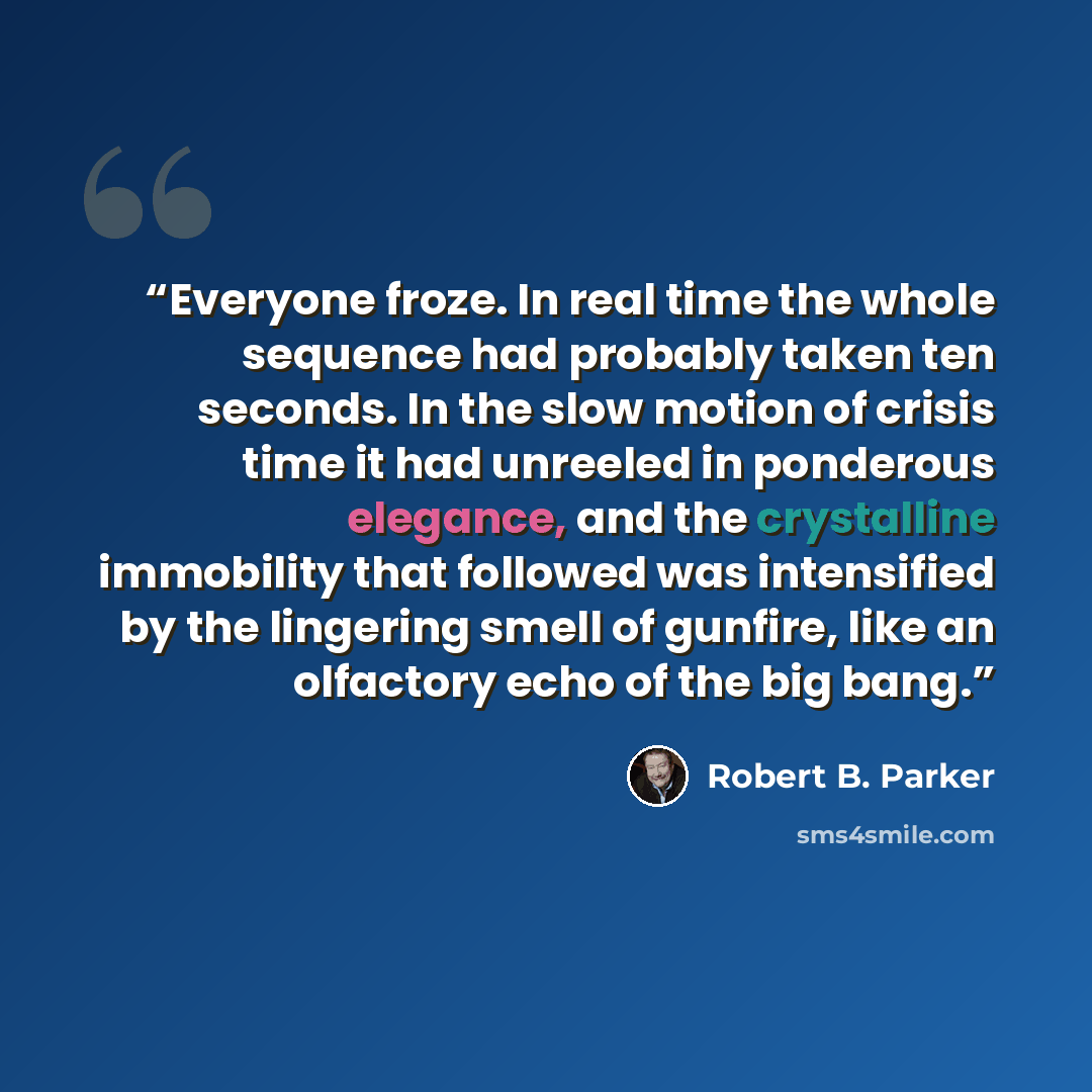 “Everyone froze. In real time the whole sequence had probably taken ten seconds. In the slow motion of crisis time it had unreeled in ponderous elegance, and the crystalline immobility that followed was intensified by the lingering smell of gunfire, like an olfactory echo of the big bang.” quote by Robert B. Parker