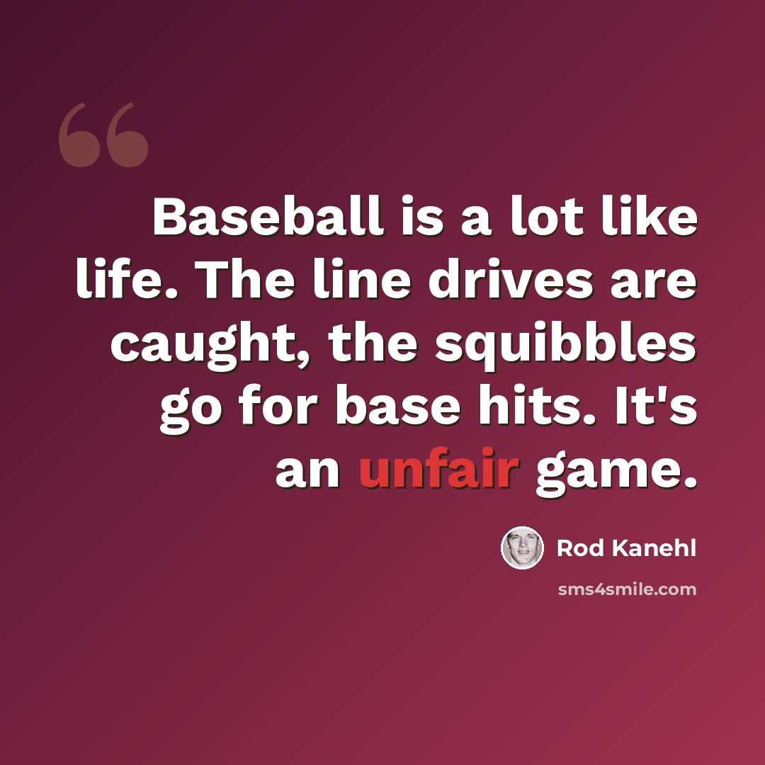 “Baseball is a lot like life. The line drives are caught, the squibbles go for base hits. It's an unfair game.” quote by Rod Kanehl
