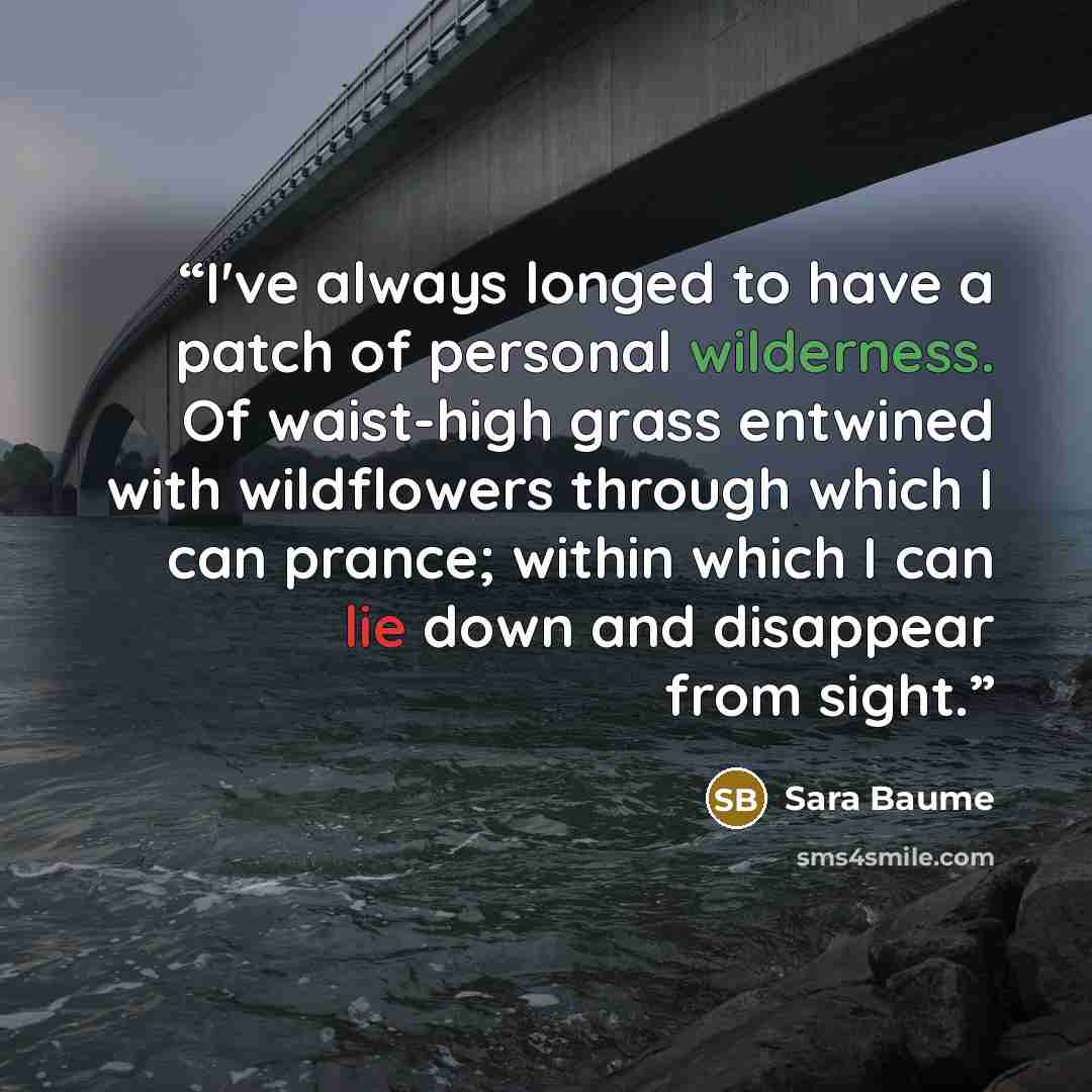 “I've always longed to have a patch of personal wilderness. Of waist-high grass entwined with wildflowers through which I can prance; within which I can lie down and disappear from sight.” quote by Sara Baume