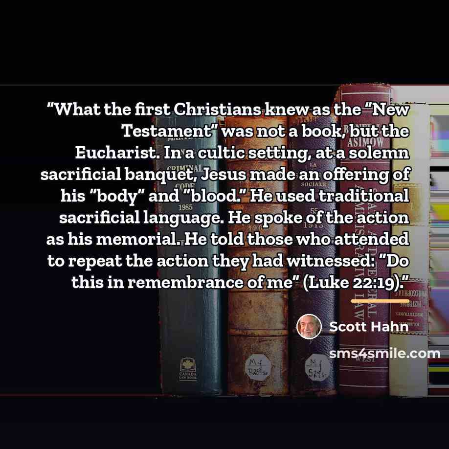 “What the first Christians knew as the “New Testament” was not a book, but the Eucharist. In a cultic setting, at a solemn sacrificial banquet, Jesus made an offering of his “body” and “blood.” He used traditional sacrificial language. He spoke of the action as his memorial. He told those who…” quote by Scott Hahn