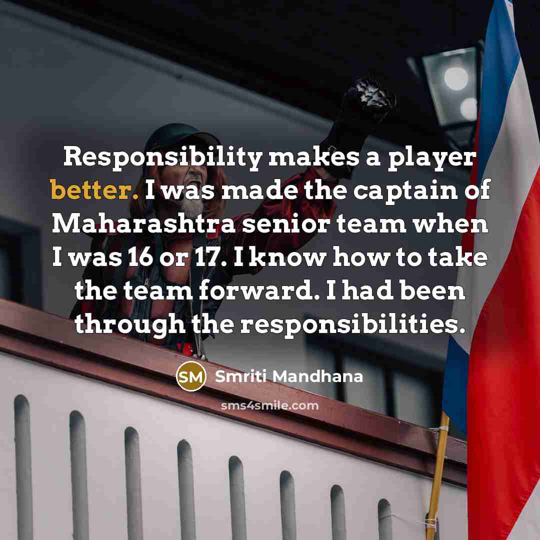 “Responsibility makes a player better. I was made the captain of Maharashtra senior team when I was 16 or 17. I know how to take the team forward. I had been through the responsibilities.” quote by Smriti Mandhana