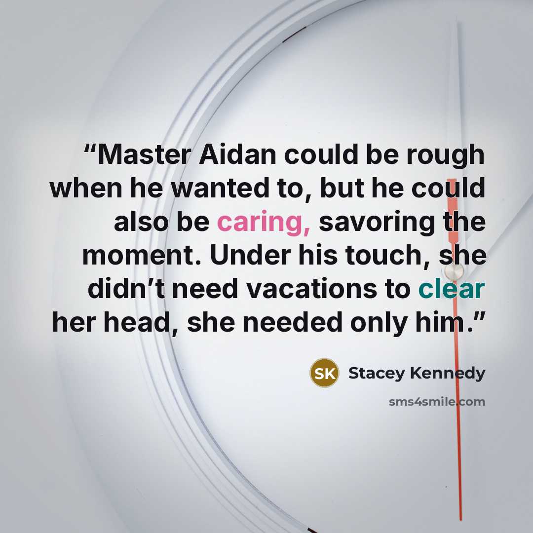 “Master Aidan could be rough when he wanted to, but he could also be caring, savoring the moment. Under his touch, she didn’t need vacations to clear her head, she needed only him.” quote by Stacey Kennedy