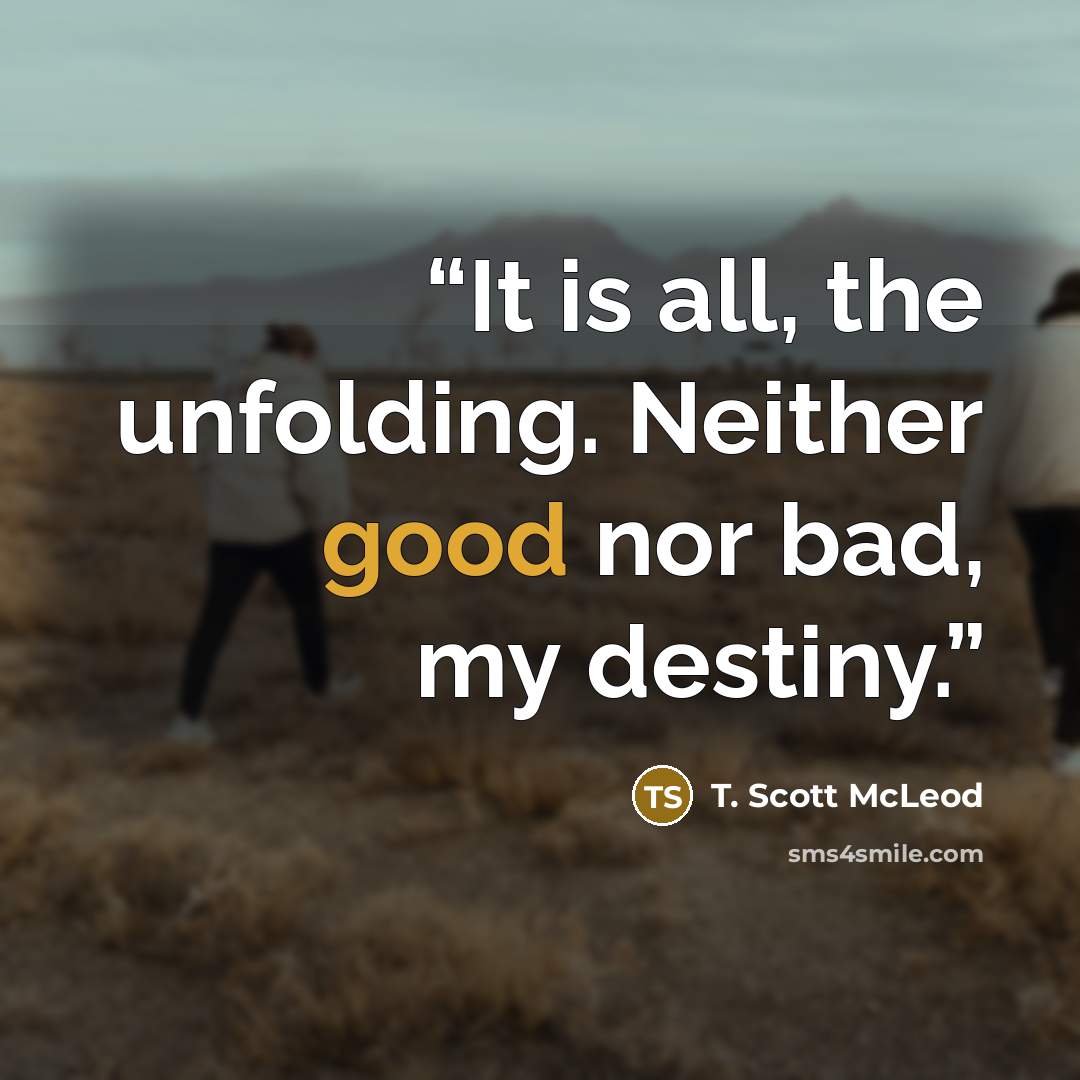 “It is all, the unfolding. Neither good nor bad, my destiny.” quote by T. Scott McLeod