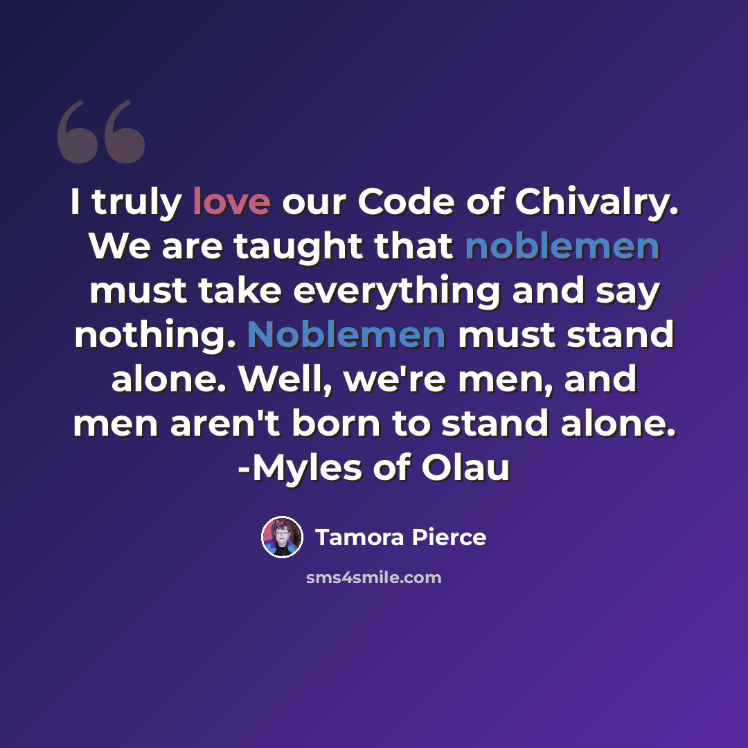 “I truly love our Code of Chivalry. We are taught that noblemen must take everything and say nothing. Noblemen must stand alone. Well, we're men, and men aren't born to stand alone. -Myles of Olau” quote by Tamora Pierce