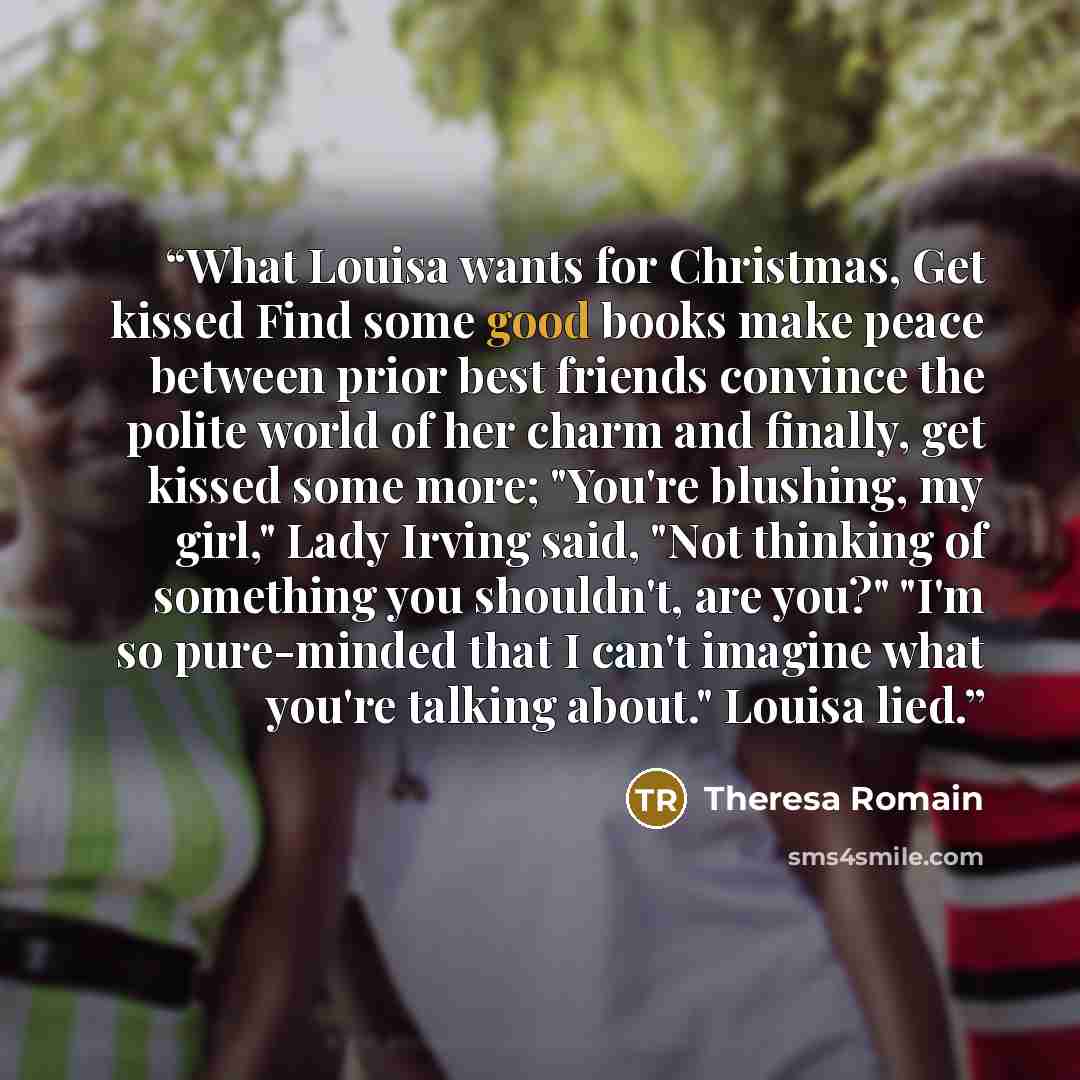 “What Louisa wants for Christmas, Get kissed Find some good books make peace between prior best friends convince the polite world of her charm and finally, get kissed some more; "You're blushing, my girl," Lady Irving said, "Not thinking of something you shouldn't, are you?" "I'm so pure-minded…” quote by Theresa Romain