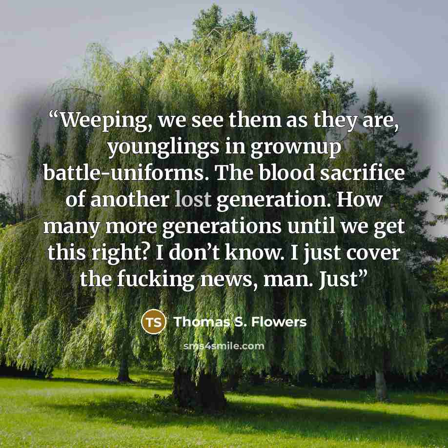 “Weeping, we see them as they are, younglings in grownup battle-uniforms. The blood sacrifice of another lost generation. How many more generations until we get this right? I don’t know. I just cover the fucking news, man. Just” quote by Thomas S. Flowers